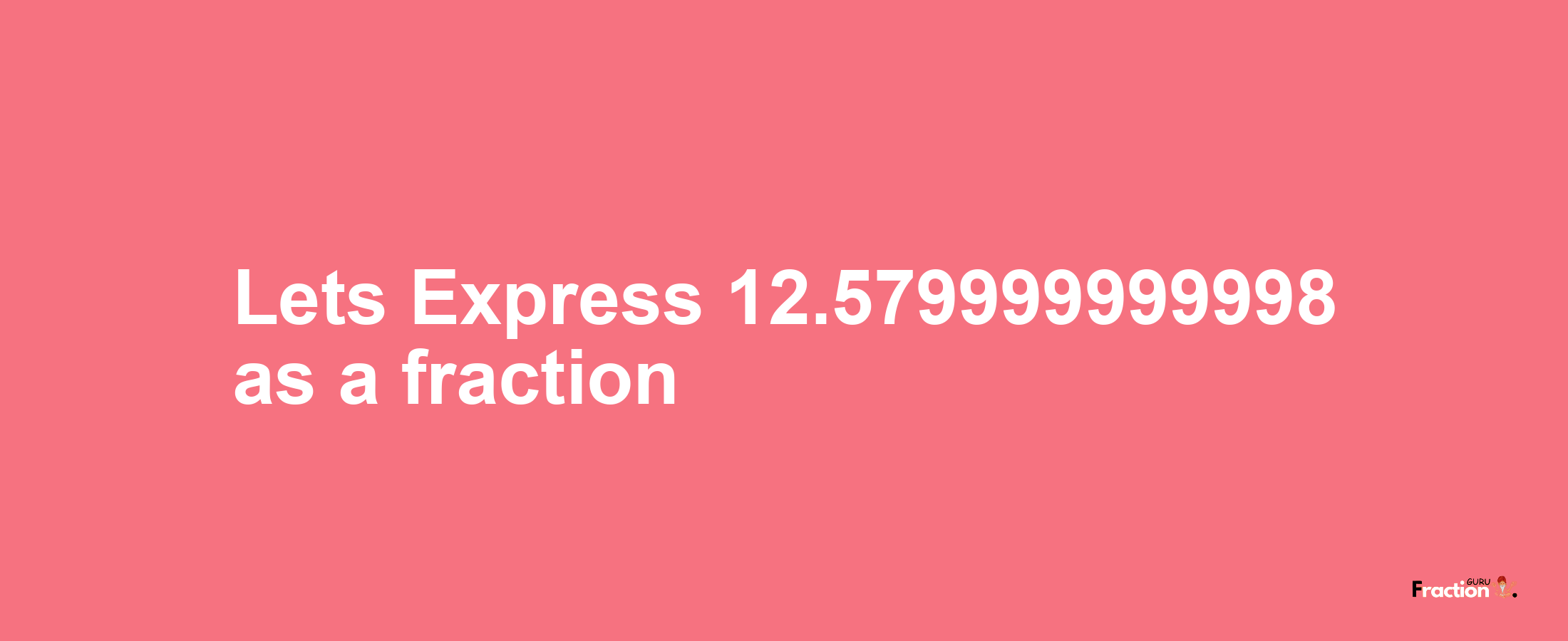 Lets Express 12.579999999998 as afraction